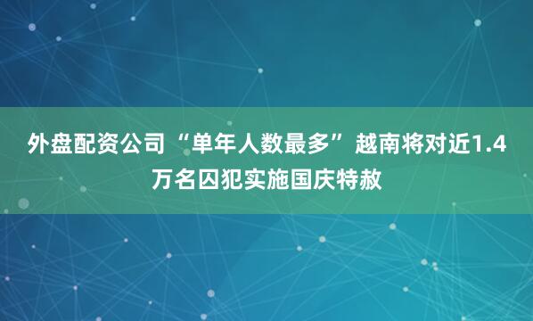 外盘配资公司 “单年人数最多” 越南将对近1.4万名囚犯实施国庆特赦