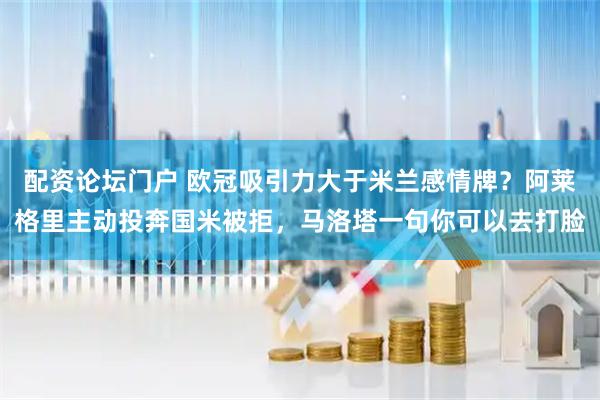 配资论坛门户 欧冠吸引力大于米兰感情牌？阿莱格里主动投奔国米被拒，马洛塔一句你可以去打脸