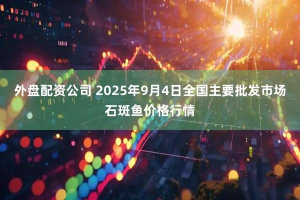 外盘配资公司 2025年9月4日全国主要批发市场石斑鱼价格行情