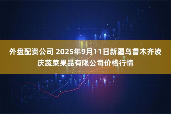 外盘配资公司 2025年9月11日新疆乌鲁木齐凌庆蔬菜果品有限公司价格行情