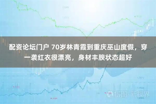 配资论坛门户 70岁林青霞到重庆巫山度假，穿一袭红衣很漂亮，身材丰腴状态超好