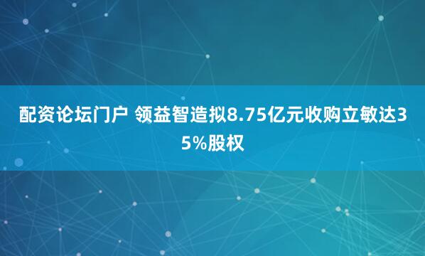 配资论坛门户 领益智造拟8.75亿元收购立敏达35%股权