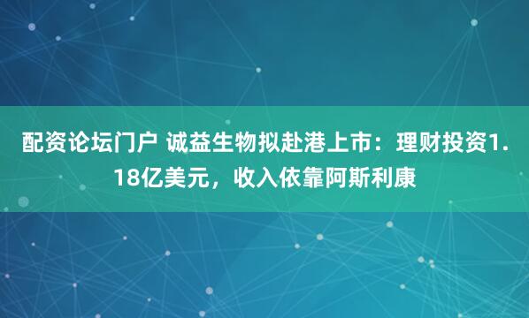 配资论坛门户 诚益生物拟赴港上市：理财投资1.18亿美元，收入依靠阿斯利康