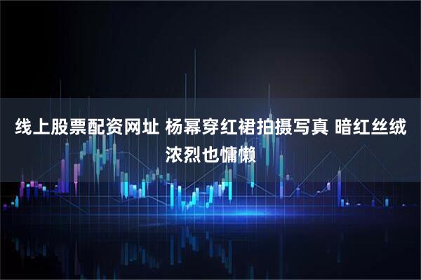 线上股票配资网址 杨幂穿红裙拍摄写真 暗红丝绒浓烈也慵懒