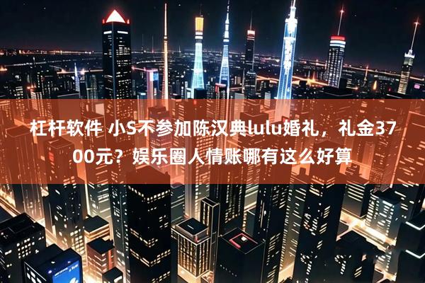 杠杆软件 小S不参加陈汉典lulu婚礼，礼金3700元？娱乐圈人情账哪有这么好算