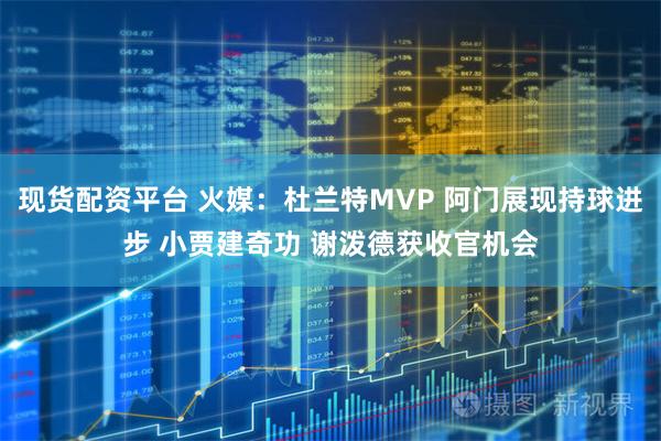现货配资平台 火媒：杜兰特MVP 阿门展现持球进步 小贾建奇功 谢泼德获收官机会