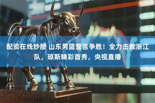 配资在线炒股 山东男篮誓言争胜！全力击败浙江队，琼斯精彩首秀，央视直播