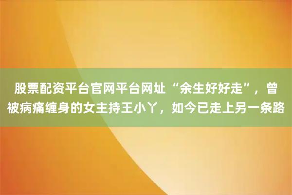 股票配资平台官网平台网址 “余生好好走”，曾被病痛缠身的女主持王小丫，如今已走上另一条路