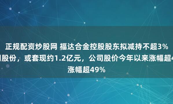 正规配资炒股网 福达合金控股股东拟减持不超3%公司股份，或套现约1.2亿元，公司股价今年以来涨幅超49%