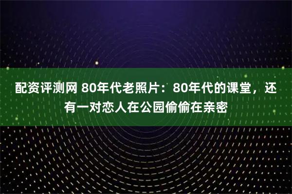 配资评测网 80年代老照片：80年代的课堂，还有一对恋人在公园偷偷在亲密