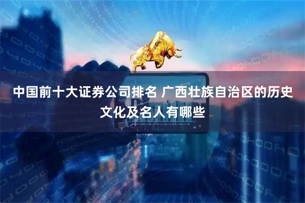 中国前十大证券公司排名 广西壮族自治区的历史文化及名人有哪些