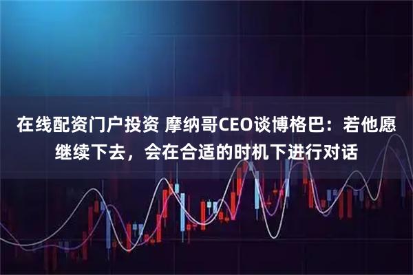 在线配资门户投资 摩纳哥CEO谈博格巴：若他愿继续下去，会在合适的时机下进行对话