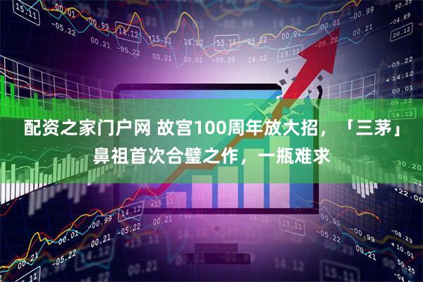 配资之家门户网 故宫100周年放大招，「三茅」鼻祖首次合璧之作，一瓶难求