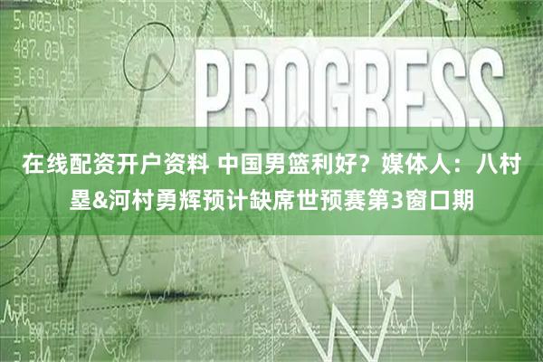 在线配资开户资料 中国男篮利好？媒体人：八村塁&河村勇辉预计缺席世预赛第3窗口期