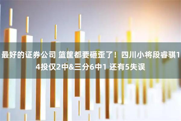 最好的证券公司 篮筐都要砸歪了！四川小将段睿骐14投仅2中&三分6中1 还有5失误