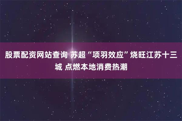 股票配资网站查询 苏超“项羽效应”烧旺江苏十三城 点燃本地消费热潮