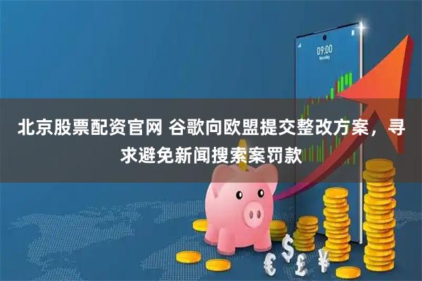 北京股票配资官网 谷歌向欧盟提交整改方案，寻求避免新闻搜索案罚款