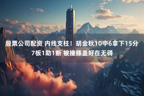股票公司配资 内线支柱！胡金秋10中6拿下15分7板1助1断 被撞膝盖好在无碍