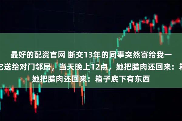 最好的配资官网 断交13年的同事突然寄给我一箱腊肉,我把它送给对门邻居,当天晚上12点,她把腊肉还回来:箱子底下有东西