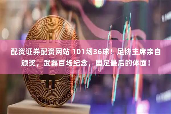 配资证券配资网站 101场36球！足协主席亲自颁奖，武磊百场纪念，国足最后的体面！
