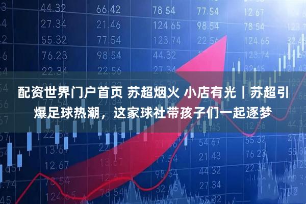 配资世界门户首页 苏超烟火 小店有光｜苏超引爆足球热潮，这家球社带孩子们一起逐梦