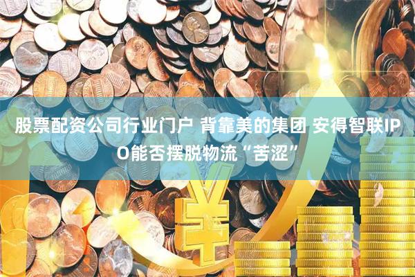 股票配资公司行业门户 背靠美的集团 安得智联IPO能否摆脱物流“苦涩”