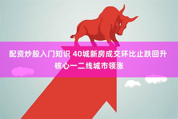 配资炒股入门知识 40城新房成交环比止跌回升 核心一二线城市领涨