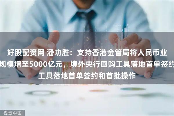 好股配资网 潘功胜：支持香港金管局将人民币业务资金安排规模增至5000亿元，境外央行回购工具落地首单签约和首批操作