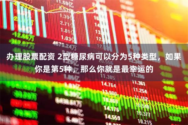 办理股票配资 2型糖尿病可以分为5种类型，如果你是第5种，那么你就是最幸运的