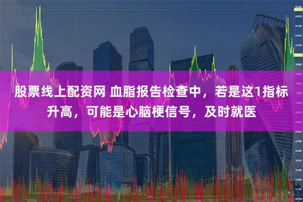 股票线上配资网 血脂报告检查中，若是这1指标升高，可能是心脑梗信号，及时就医