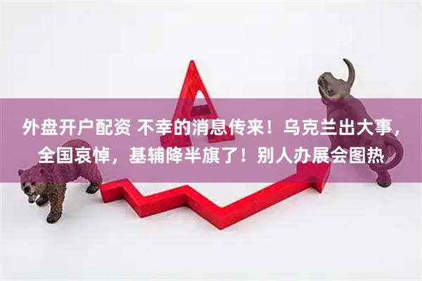 外盘开户配资 不幸的消息传来！乌克兰出大事，全国哀悼，基辅降半旗了！别人办展会图热